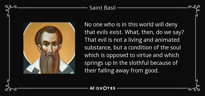 No one who is in this world will deny that evils exist. What, then, do we say? That evil is not a living and animated substance, but a condition of the soul which is opposed to virtue and which springs up In the slothful because of their falling away from good. - Saint Basil