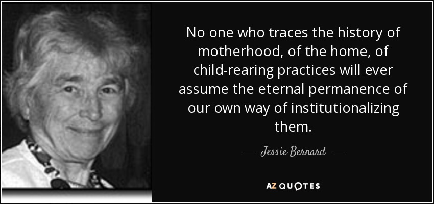 No one who traces the history of motherhood, of the home, of child-rearing practices will ever assume the eternal permanence of our own way of institutionalizing them. - Jessie Bernard