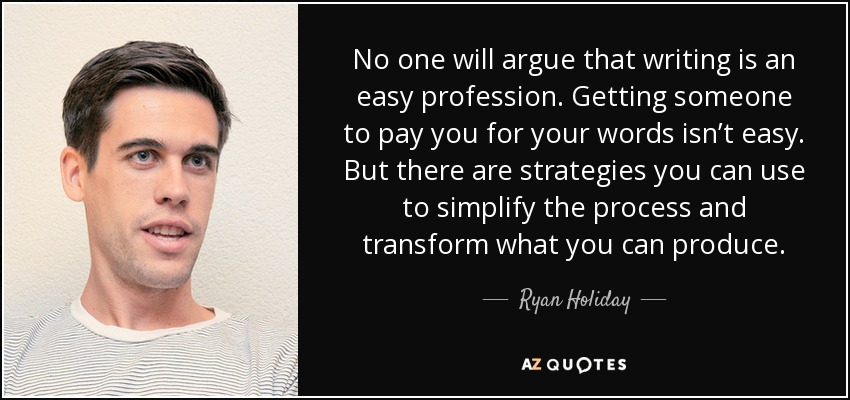 No one will argue that writing is an easy profession. Getting someone to pay you for your words isn’t easy. But there are strategies you can use to simplify the process and transform what you can produce. - Ryan Holiday