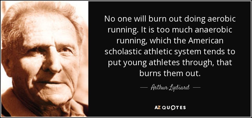 No one will burn out doing aerobic running. It is too much anaerobic running, which the American scholastic athletic system tends to put young athletes through, that burns them out. - Arthur Lydiard
