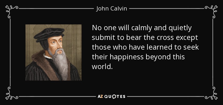 No one will calmly and quietly submit to bear the cross except those who have learned to seek their happiness beyond this world. - John Calvin