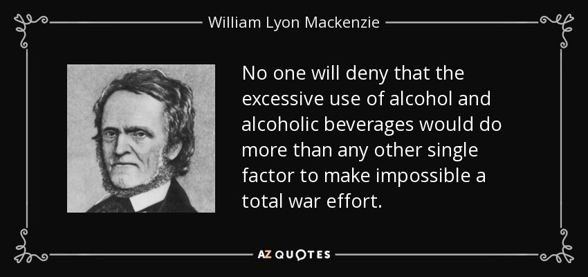 No one will deny that the excessive use of alcohol and alcoholic beverages would do more than any other single factor to make impossible a total war effort. - William Lyon Mackenzie