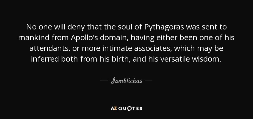 No one will deny that the soul of Pythagoras was sent to mankind from Apollo's domain, having either been one of his attendants, or more intimate associates, which may be inferred both from his birth, and his versatile wisdom. - Iamblichus