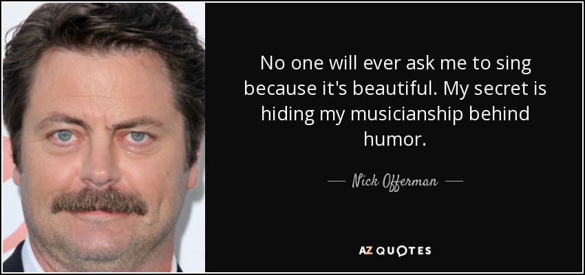 No one will ever ask me to sing because it's beautiful. My secret is hiding my musicianship behind humor. - Nick Offerman