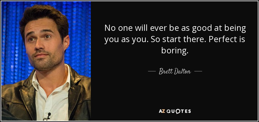 No one will ever be as good at being you as you. So start there. Perfect is boring. - Brett Dalton