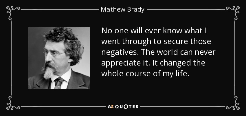 No one will ever know what I went through to secure those negatives. The world can never appreciate it. It changed the whole course of my life. - Mathew Brady