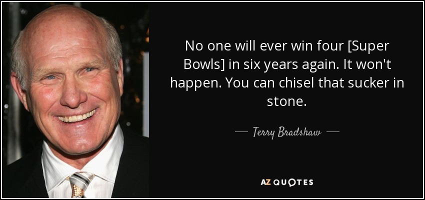 No one will ever win four [Super Bowls] in six years again. It won't happen. You can chisel that sucker in stone. - Terry Bradshaw