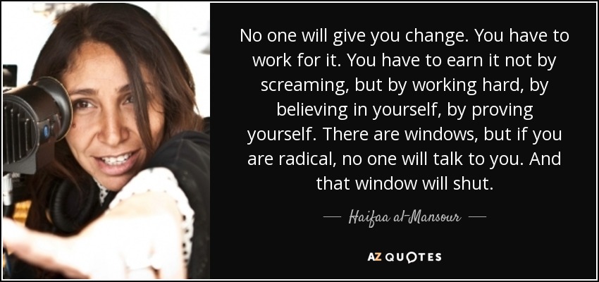 No one will give you change. You have to work for it. You have to earn it not by screaming, but by working hard, by believing in yourself, by proving yourself. There are windows, but if you are radical, no one will talk to you. And that window will shut. - Haifaa al-Mansour