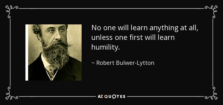 No one will learn anything at all, unless one first will learn humility. - Robert Bulwer-Lytton, 1st Earl of Lytton