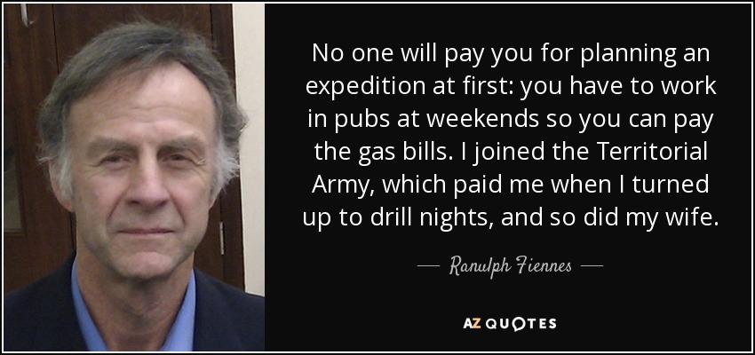No one will pay you for planning an expedition at first: you have to work in pubs at weekends so you can pay the gas bills. I joined the Territorial Army, which paid me when I turned up to drill nights, and so did my wife. - Ranulph Fiennes