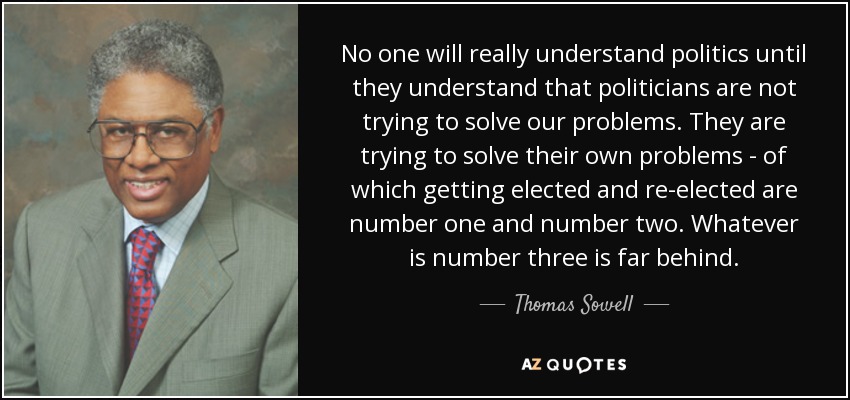 No one will really understand politics until they understand that politicians are not trying to solve our problems. They are trying to solve their own problems - of which getting elected and re-elected are number one and number two. Whatever is number three is far behind. - Thomas Sowell
