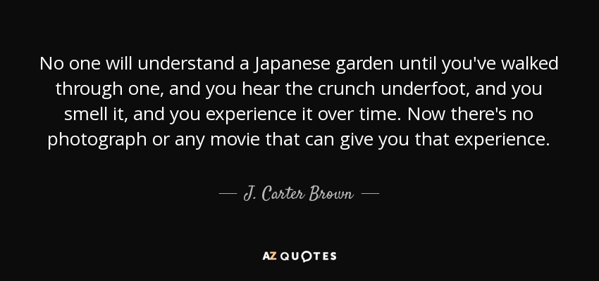 No one will understand a Japanese garden until you've walked through one, and you hear the crunch underfoot, and you smell it, and you experience it over time. Now there's no photograph or any movie that can give you that experience. - J. Carter Brown