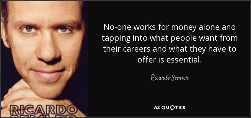 No-one works for money alone and tapping into what people want from their careers and what they have to offer is essential. - Ricardo Semler