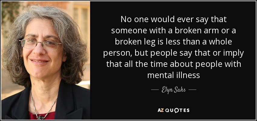 No one would ever say that someone with a broken arm or a broken leg is less than a whole person, but people say that or imply that all the time about people with mental illness - Elyn Saks