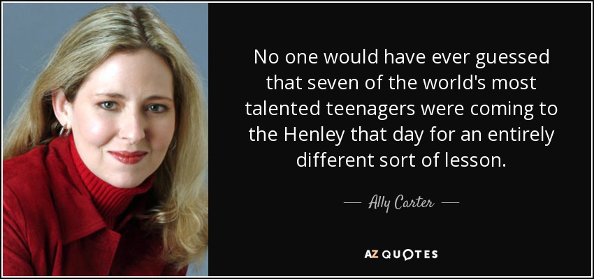 No one would have ever guessed that seven of the world's most talented teenagers were coming to the Henley that day for an entirely different sort of lesson. - Ally Carter