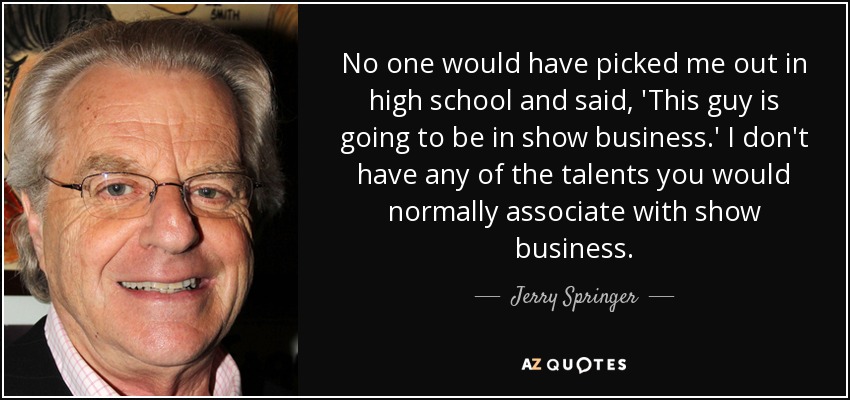 No one would have picked me out in high school and said, 'This guy is going to be in show business.' I don't have any of the talents you would normally associate with show business. - Jerry Springer
