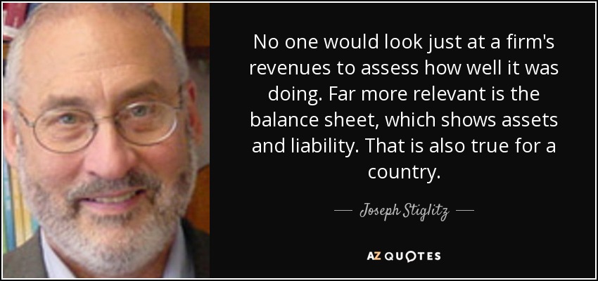 No one would look just at a firm's revenues to assess how well it was doing. Far more relevant is the balance sheet, which shows assets and liability. That is also true for a country. - Joseph Stiglitz