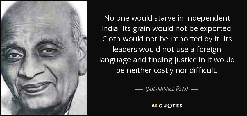 No one would starve in independent India. Its grain would not be exported. Cloth would not be imported by it. Its leaders would not use a foreign language and finding justice in it would be neither costly nor difficult. - Vallabhbhai Patel