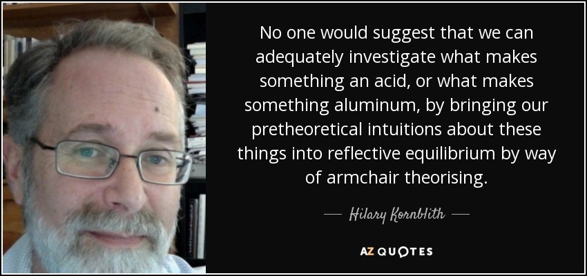 No one would suggest that we can adequately investigate what makes something an acid, or what makes something aluminum, by bringing our pretheoretical intuitions about these things into reflective equilibrium by way of armchair theorising. - Hilary Kornblith