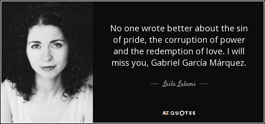 No one wrote better about the sin of pride, the corruption of power and the redemption of love. I will miss you, Gabriel García Márquez. - Laila Lalami