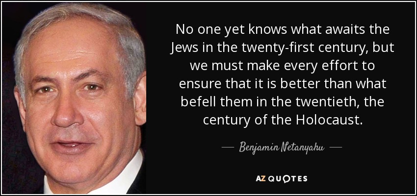 No one yet knows what awaits the Jews in the twenty-first century, but we must make every effort to ensure that it is better than what befell them in the twentieth, the century of the Holocaust. - Benjamin Netanyahu