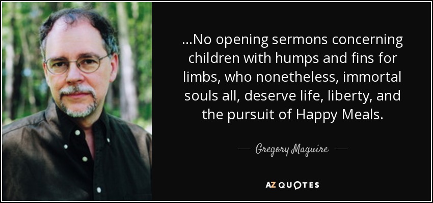 ...No opening sermons concerning children with humps and fins for limbs, who nonetheless, immortal souls all, deserve life, liberty, and the pursuit of Happy Meals. - Gregory Maguire
