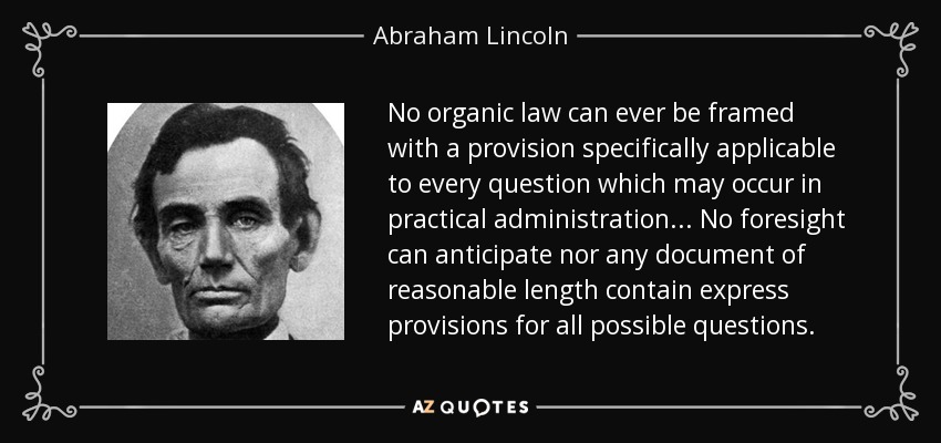 No organic law can ever be framed with a provision specifically applicable to every question which may occur in practical administration. .. No foresight can anticipate nor any document of reasonable length contain express provisions for all possible questions. - Abraham Lincoln