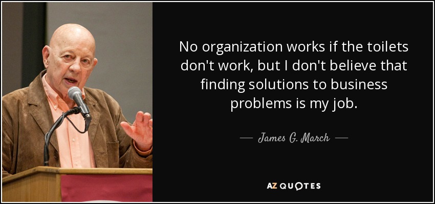 No organization works if the toilets don't work, but I don't believe that finding solutions to business problems is my job. - James G. March