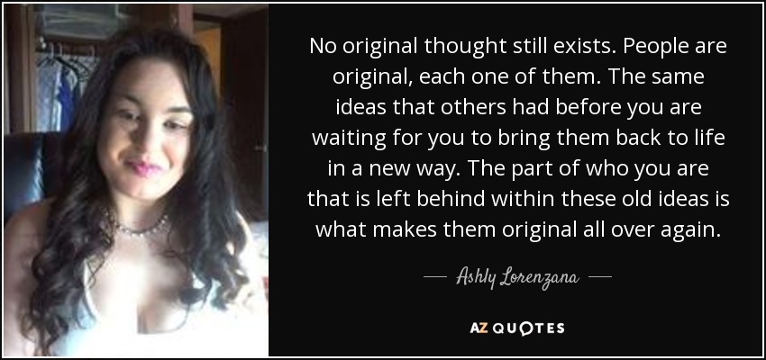 No original thought still exists. People are original, each one of them. The same ideas that others had before you are waiting for you to bring them back to life in a new way. The part of who you are that is left behind within these old ideas is what makes them original all over again. - Ashly Lorenzana