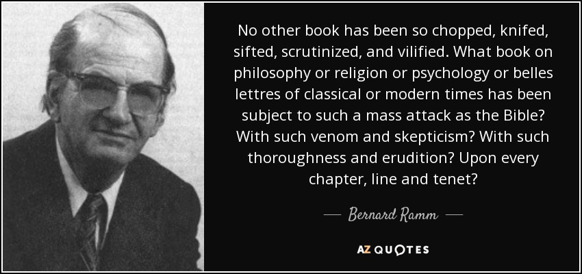 No other book has been so chopped, knifed, sifted, scrutinized, and vilified. What book on philosophy or religion or psychology or belles lettres of classical or modern times has been subject to such a mass attack as the Bible? With such venom and skepticism? With such thoroughness and erudition? Upon every chapter, line and tenet? - Bernard Ramm