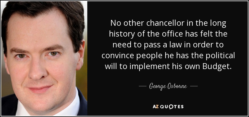 No other chancellor in the long history of the office has felt the need to pass a law in order to convince people he has the political will to implement his own Budget. - George Osborne