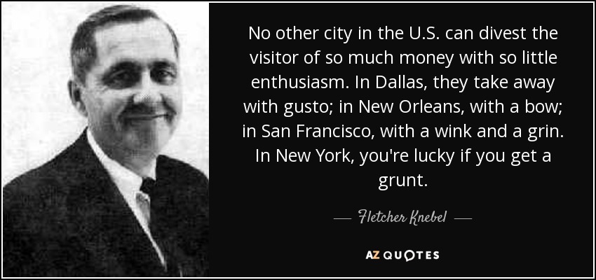 No other city in the U.S. can divest the visitor of so much money with so little enthusiasm. In Dallas, they take away with gusto; in New Orleans, with a bow; in San Francisco, with a wink and a grin. In New York, you're lucky if you get a grunt. - Fletcher Knebel