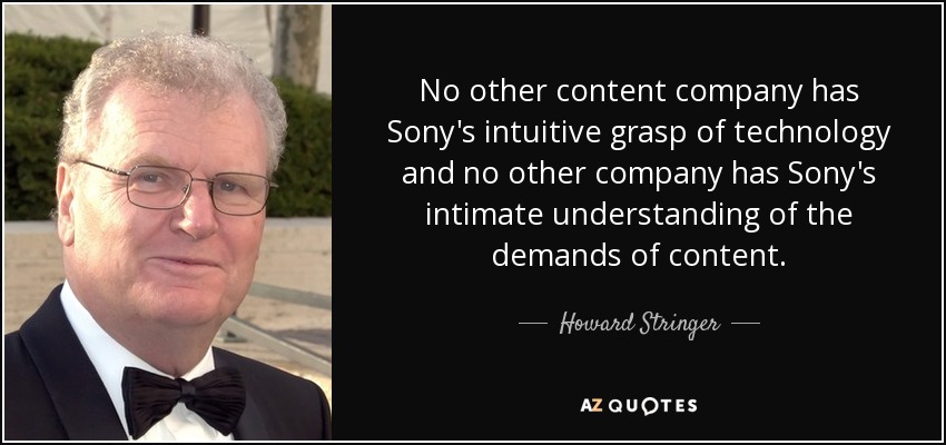 No other content company has Sony's intuitive grasp of technology and no other company has Sony's intimate understanding of the demands of content. - Howard Stringer