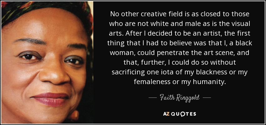 No other creative field is as closed to those who are not white and male as is the visual arts. After I decided to be an artist, the first thing that I had to believe was that I, a black woman, could penetrate the art scene, and that, further, I could do so without sacrificing one iota of my blackness or my femaleness or my humanity. - Faith Ringgold