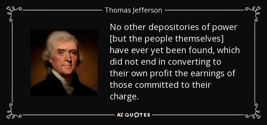 No other depositories of power [but the people themselves] have ever yet been found, which did not end in converting to their own profit the earnings of those committed to their charge. - Thomas Jefferson