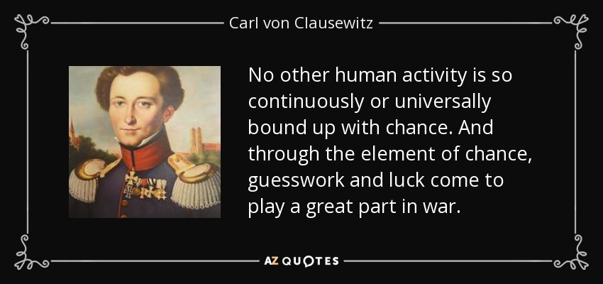 No other human activity is so continuously or universally bound up with chance. And through the element of chance, guesswork and luck come to play a great part in war. - Carl von Clausewitz