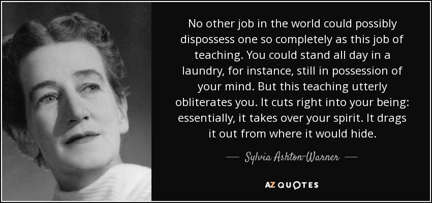 No other job in the world could possibly dispossess one so completely as this job of teaching. You could stand all day in a laundry, for instance, still in possession of your mind. But this teaching utterly obliterates you. It cuts right into your being: essentially, it takes over your spirit. It drags it out from where it would hide. - Sylvia Ashton-Warner
