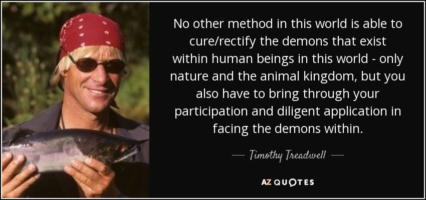 No other method in this world is able to cure/rectify the demons that exist within human beings in this world - only nature and the animal kingdom, but you also have to bring through your participation and diligent application in facing the demons within. - Timothy Treadwell