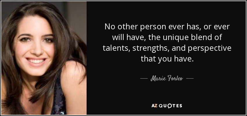 No other person ever has, or ever will have, the unique blend of talents, strengths, and perspective that you have. - Marie Forleo