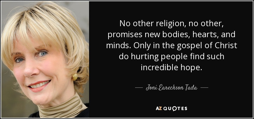 No other religion, no other, promises new bodies, hearts, and minds. Only in the gospel of Christ do hurting people find such incredible hope. - Joni Eareckson Tada