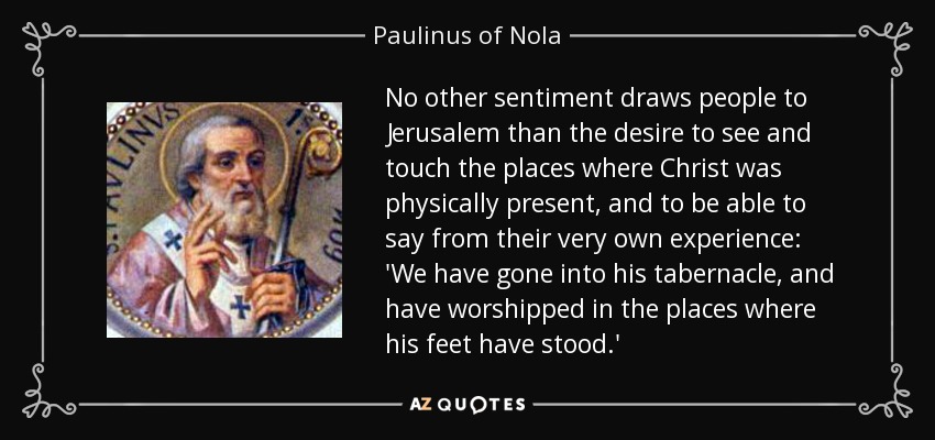 No other sentiment draws people to Jerusalem than the desire to see and touch the places where Christ was physically present, and to be able to say from their very own experience: 'We have gone into his tabernacle, and have worshipped in the places where his feet have stood.' - Paulinus of Nola