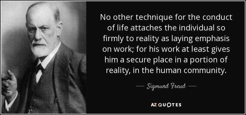 No other technique for the conduct of life attaches the individual so firmly to reality as laying emphasis on work; for his work at least gives him a secure place in a portion of reality, in the human community. - Sigmund Freud