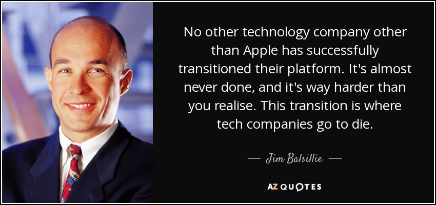 No other technology company other than Apple has successfully transitioned their platform. It's almost never done, and it's way harder than you realise. This transition is where tech companies go to die. - Jim Balsillie