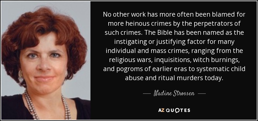 No other work has more often been blamed for more heinous crimes by the perpetrators of such crimes. The Bible has been named as the instigating or justifying factor for many individual and mass crimes, ranging from the religious wars, inquisitions, witch burnings, and pogroms of earlier eras to systematic child abuse and ritual murders today. - Nadine Strossen