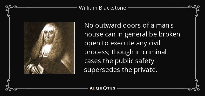 No outward doors of a man's house can in general be broken open to execute any civil process; though in criminal cases the public safety supersedes the private. - William Blackstone