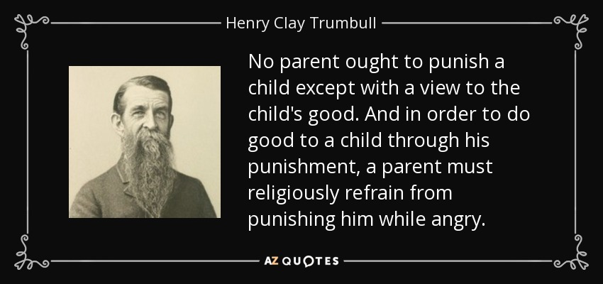No parent ought to punish a child except with a view to the child's good. And in order to do good to a child through his punishment, a parent must religiously refrain from punishing him while angry. - Henry Clay Trumbull