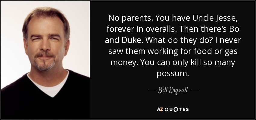 No parents. You have Uncle Jesse, forever in overalls. Then there's Bo and Duke. What do they do? I never saw them working for food or gas money. You can only kill so many possum. - Bill Engvall