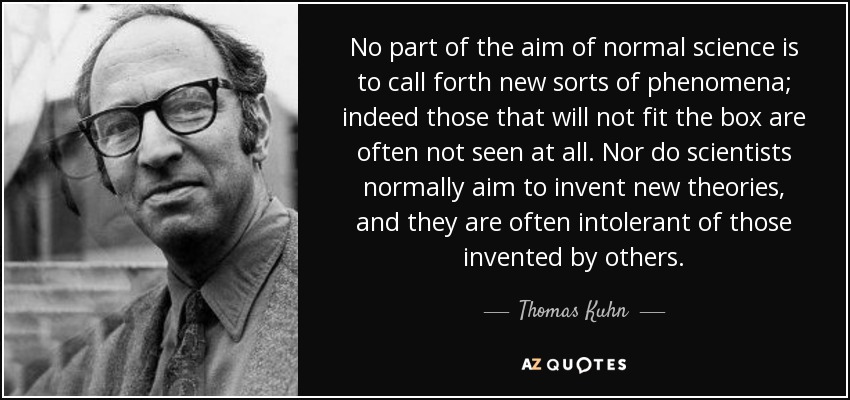 No part of the aim of normal science is to call forth new sorts of phenomena; indeed those that will not fit the box are often not seen at all. Nor do scientists normally aim to invent new theories, and they are often intolerant of those invented by others. - Thomas Kuhn