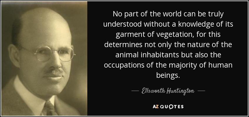 No part of the world can be truly understood without a knowledge of its garment of vegetation, for this determines not only the nature of the animal inhabitants but also the occupations of the majority of human beings. - Ellsworth Huntington