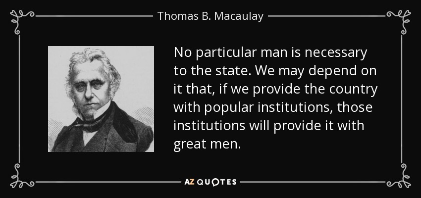 No particular man is necessary to the state. We may depend on it that, if we provide the country with popular institutions, those institutions will provide it with great men. - Thomas B. Macaulay